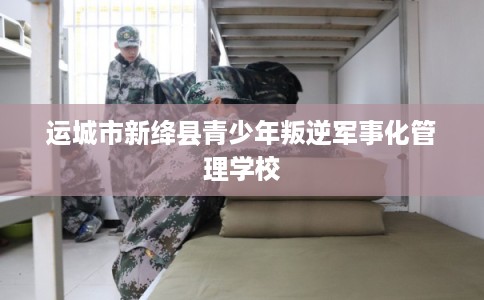 运城市新绛县青少年叛逆军事化管理学校