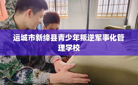 运城市新绛县青少年叛逆军事化管理学校