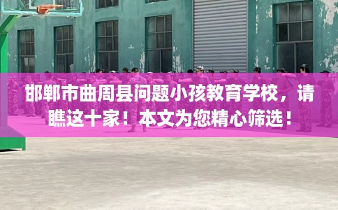 邯郸市曲周县问题小孩教育学校，请瞧这十家！本文为您精心筛选！