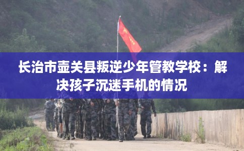 长治市壶关县叛逆少年管教学校：解决孩子沉迷手机的情况