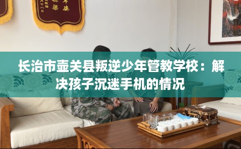长治市壶关县叛逆少年管教学校：解决孩子沉迷手机的情况
