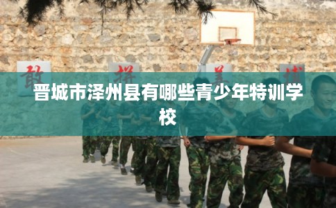 晋城市泽州县有哪些青少年特训学校 晋城市泽州县有哪些青少年特训学校
