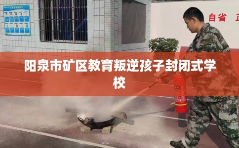 阳泉市矿区教育叛逆孩子封闭式学校