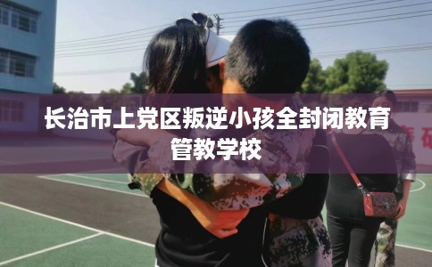 长治市上党区叛逆小孩全封闭教育管教学校 长治市上党区叛逆小孩全封闭教育管教学校