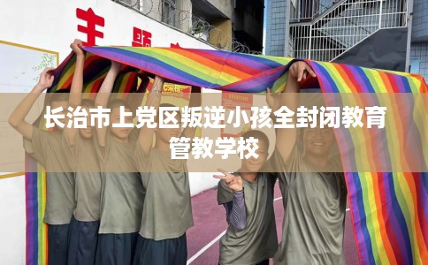 长治市上党区叛逆小孩全封闭教育管教学校 长治市上党区叛逆小孩全封闭教育管教学校