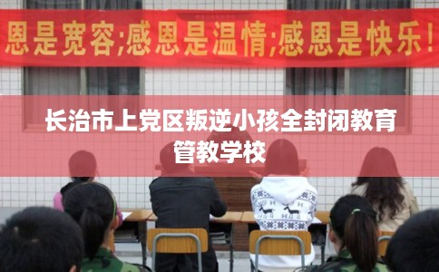 长治市上党区叛逆小孩全封闭教育管教学校 长治市上党区叛逆小孩全封闭教育管教学校