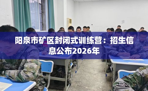 阳泉市矿区封闭式训练营：招生信息公布2026年