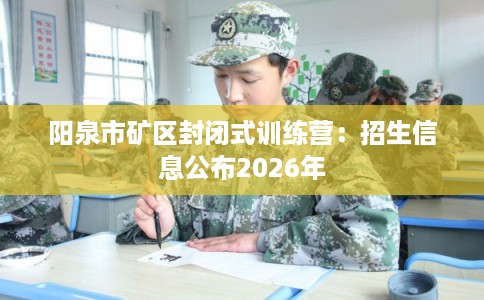 阳泉市矿区封闭式训练营：招生信息公布2026年