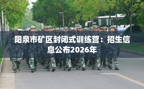 阳泉市矿区封闭式训练营：招生信息公布2026年