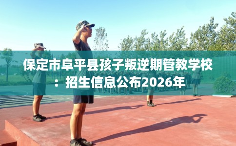 保定市阜平县孩子叛逆期管教学校：招生信息公布2026年