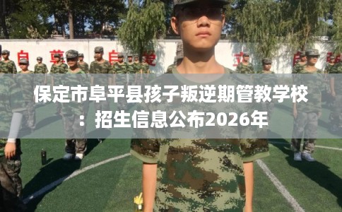 保定市阜平县孩子叛逆期管教学校：招生信息公布2026年