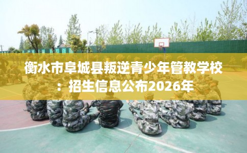 衡水市阜城县叛逆青少年管教学校:招生信息公布2026年 衡水市阜城县叛逆青少年管教学校:招生信息公布2026年
