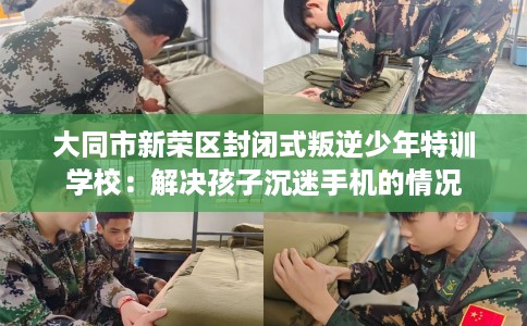 大同市新荣区封闭式叛逆少年特训学校:解决孩子沉迷手机的情况 大同市新荣区封闭式叛逆少年特训学校:解决孩子沉迷手机的情况