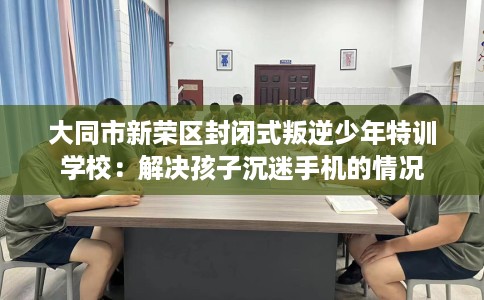 大同市新荣区封闭式叛逆少年特训学校:解决孩子沉迷手机的情况 大同市新荣区封闭式叛逆少年特训学校:解决孩子沉迷手机的情况