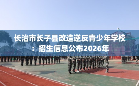 长治市长子县改造逆反青少年学校：招生信息公布2026年