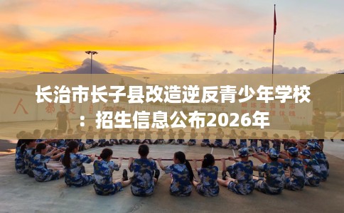 长治市长子县改造逆反青少年学校：招生信息公布2026年