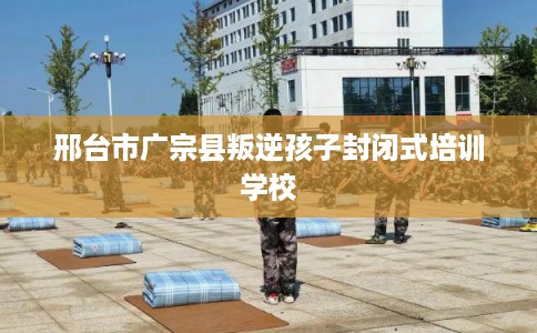 邢台市广宗县叛逆孩子封闭式培训学校 邢台市广宗县叛逆孩子封闭式培训学校