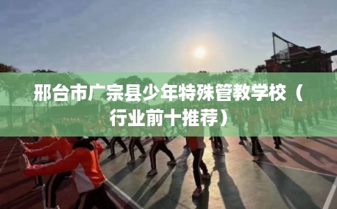 邢台市广宗县少年特殊管教学校（行业前十推荐）