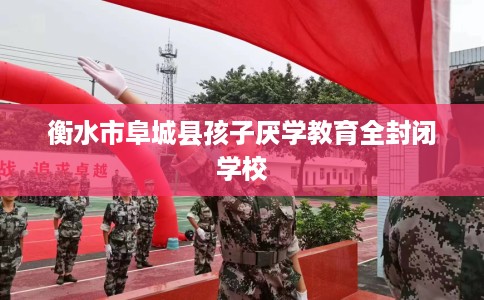 衡水市阜城县孩子厌学教育全封闭学校 衡水市阜城县孩子厌学教育全封闭学校