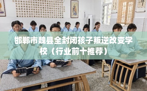邯郸市魏县全封闭孩子叛逆改变学校(行业前十推荐) 邯郸市魏县全封闭孩子叛逆改变学校(行业前十推荐)