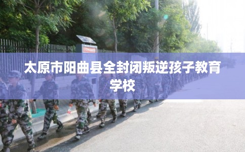 太原市阳曲县全封闭叛逆孩子教育学校