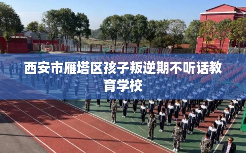 西安市雁塔区孩子叛逆期不听话教育学校