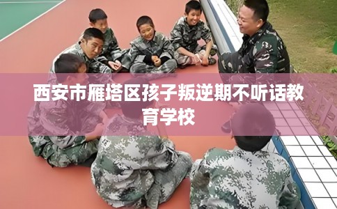 西安市雁塔区孩子叛逆期不听话教育学校