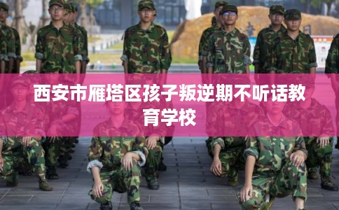 西安市雁塔区孩子叛逆期不听话教育学校