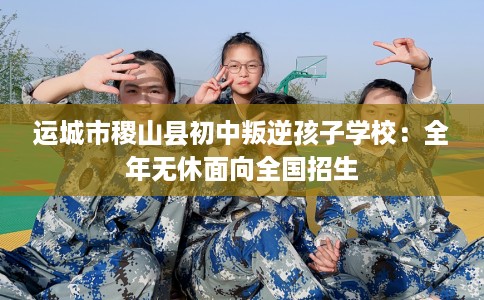 运城市稷山县初中叛逆孩子学校:全年无休面向全国招生 运城市稷山县初中叛逆孩子学校:全年无休面向全国招生