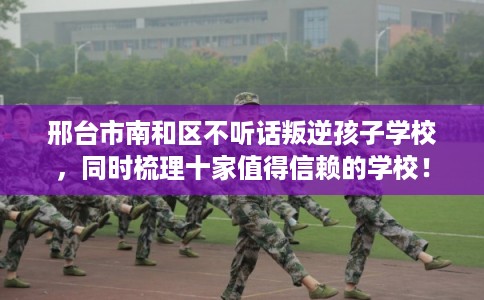 邢台市南和区不听话叛逆孩子学校，同时梳理十家值得信赖的学校！