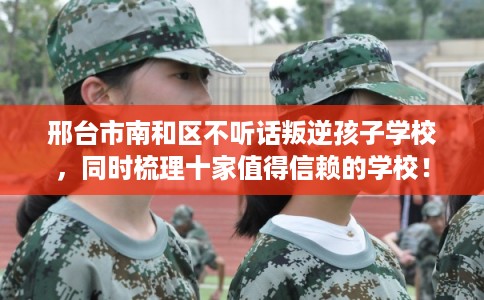 邢台市南和区不听话叛逆孩子学校，同时梳理十家值得信赖的学校！