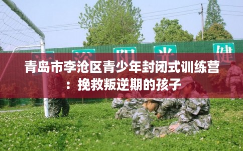 青岛市李沧区青少年封闭式训练营：挽救叛逆期的孩子
