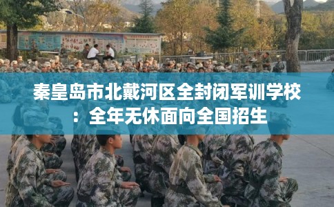 秦皇岛市北戴河区全封闭军训学校：全年无休面向全国招生