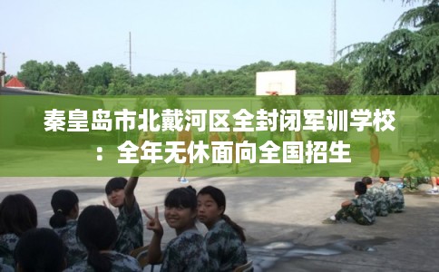 秦皇岛市北戴河区全封闭军训学校：全年无休面向全国招生