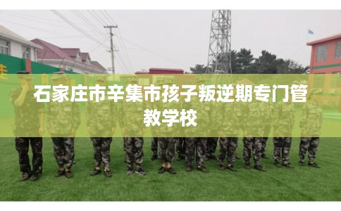 石家庄市辛集市孩子叛逆期专门管教学校