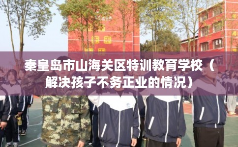 秦皇岛市山海关区特训教育学校（解决孩子不务正业的情况）