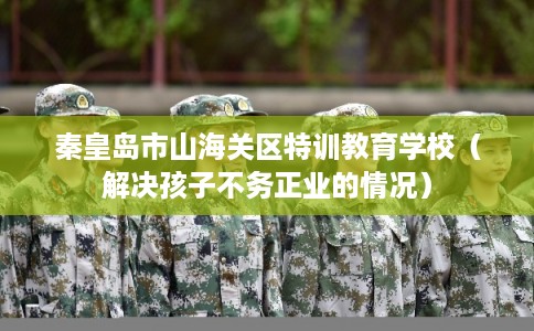 秦皇岛市山海关区特训教育学校（解决孩子不务正业的情况）