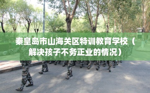 秦皇岛市山海关区特训教育学校（解决孩子不务正业的情况）