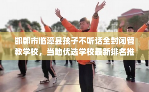 邯郸市临漳县孩子不听话全封闭管教学校,当地优选学校最新排名推荐! 邯郸市临漳县孩子不听话全封闭管教学校,当地优选学校最新排名推荐!