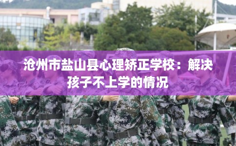 沧州市盐山县心理矫正学校：解决孩子不上学的情况