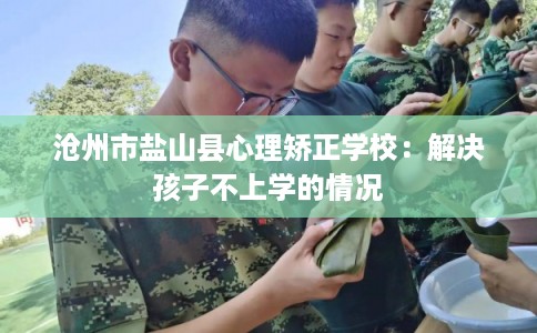 沧州市盐山县心理矫正学校：解决孩子不上学的情况
