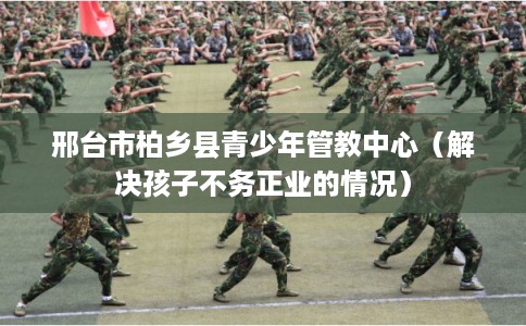 邢台市柏乡县青少年管教中心（解决孩子不务正业的情况）
