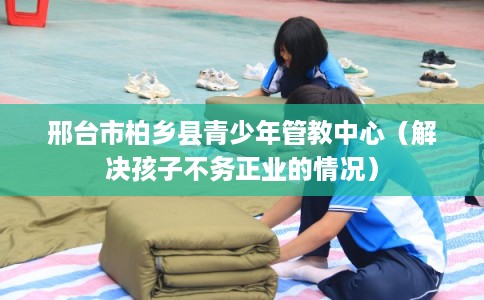 邢台市柏乡县青少年管教中心（解决孩子不务正业的情况）