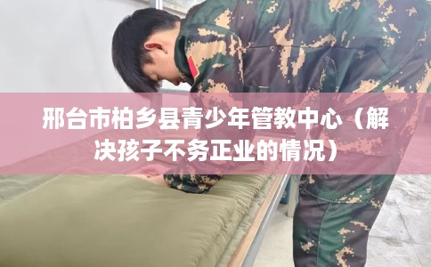 邢台市柏乡县青少年管教中心（解决孩子不务正业的情况）