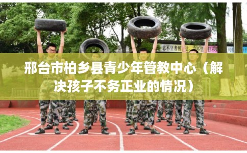 邢台市柏乡县青少年管教中心（解决孩子不务正业的情况）