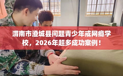 渭南市澄城县问题青少年戒网瘾学校，2026年超多成功案例！