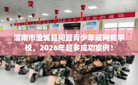 渭南市澄城县问题青少年戒网瘾学校，2026年超多成功案例！