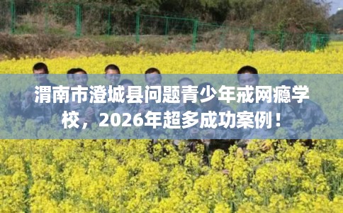 渭南市澄城县问题青少年戒网瘾学校，2026年超多成功案例！