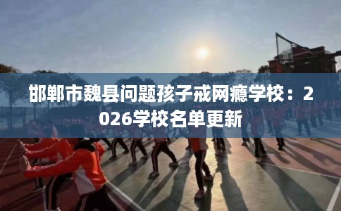 邯郸市魏县问题孩子戒网瘾学校:2026学校名单更新 邯郸市魏县问题孩子戒网瘾学校:2026学校名单更新