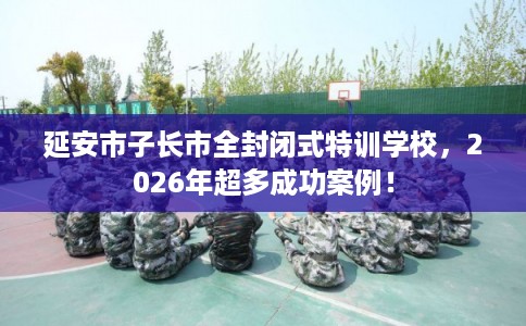 延安市子长市全封闭式特训学校,2026年超多成功案例! 延安市子长市全封闭式特训学校,2026年超多成功案例!